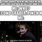 Very poor choice of words, little one. | SECOND GRADER: INCH ME AND PINCH ME ARE IN A BOAT TOGETHER. INCH ME FALLS OFF. WHO IS LEFT? ME: WHO?
SECOND GRADER: PINCH ME.
ME: | image tagged in very poor choice of words | made w/ Imgflip meme maker