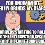 You know what really grinds my gears | YOU KNOW WHAT REALLY GRINDS MY GEARS? DRIVERS STARTING TO ROLL INTO THE INTERSECTION SECONDS BEFORE THE LIGHT TURNS GREEN | image tagged in you know what really grinds my gears,meme,memes | made w/ Imgflip meme maker