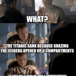 Jesse WTF are you talking about? | A DIRECT HIT WOULD'VE SAVED THE TITANIC; WHAT? THE TITANIC SANK BECAUSE GRAZING THE ICEBERG OPENED UP 6 COMPARTMENTS; IF THEY HIT IT HEAD ON ONLY 2 COMPARTMENTS WOULD BE DAMAGED AND THE SHIP WOULDN'T HAVE SUNK; JESSE WTF ARE YOU TALKING ABOUT | image tagged in jesse wtf are you talking about | made w/ Imgflip meme maker