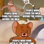 Cereal | PEOPLE WHO POUR THE MILK BEFORE THE CEREAL; PEOPLE WHO POUR THE CEREAL BEFORE THE MILK; PEOPLE WHO POUR BOTH AT THE SAME TIME | image tagged in tom and spike fighting | made w/ Imgflip meme maker