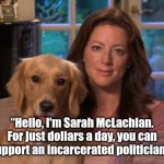 McLachlan Help Politician | “Hello, I'm Sarah McLachlan. For just dollars a day, you can support an incarcerated politician. " | image tagged in sarah mclachlan,meme,funny meme,political meme | made w/ Imgflip meme maker