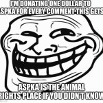 i'm feeling generous | I'M DONATING ONE DOLLAR TO ASPKA FOR EVERY COMMENT THIS GETS; ASPKA IS THE ANIMAL RIGHTS PLACE IF YOU DIDN'T KNOW | image tagged in xd | made w/ Imgflip meme maker