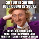 Creepy Condescending Wonka | SO YOU'RE SAYING YOUR COUNTRY SUCKS; BUT PLEASE TELL US MORE ABOUT HOW THE UNITED STATES AND ITS CITIZENS IS SO MUCH WORSE | image tagged in memes,creepy condescending wonka | made w/ Imgflip meme maker