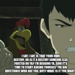 Last air bender | I SAY, I SAY, IS THAT YOUR OWN DESTINY, OR IS IT A DESTINY SOMEONE ELSE FOISTED ON YA? I'M BEGGING YA, SON! IT'S TIME TO START ASKING YOURSELF THE BIG QUESTIONS! WHO ARE YOU, BOY? WHAT IS IT YOU WANT? | image tagged in last air bender | made w/ Imgflip meme maker