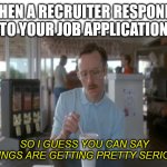 Job interview | WHEN A RECRUITER RESPONDS TO YOUR JOB APPLICATION; SO I GUESS YOU CAN SAY THINGS ARE GETTING PRETTY SERIOUS | image tagged in memes,so i guess you can say things are getting pretty serious | made w/ Imgflip meme maker