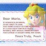 Peach Declines Smash Invitation | IF BOWSER IS IN SMASH,
I'D BE CRAZY TO JOIN.
YOU THINK I'D KEEP GETTING KIDNAPPED,
IF I COULD BEAT HIM IN A FIGHT? BESIDES, WHY WOULD I WANT TO FIGHT YOU EITHER? IT DOESN'T MAKE ANY SENSE. Yours Truly, | image tagged in dear mario,smash,logic,peach,bowser | made w/ Imgflip meme maker