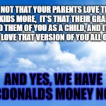 Grandparenting | IT’S NOT THAT YOUR PARENTS LOVE THEIR GRANDKIDS MORE,  IT’S THAT THEIR GRANDKIDS REMIND THEM OF YOU AS A CHILD, AND IT’S LIKE GETTING TO LOVE THAT VERSION OF YOU ALL OVER AGAIN. AND YES, WE HAVE MCDONALDS MONEY NOW | image tagged in sunny sky | made w/ Imgflip meme maker