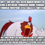 Foghorn Leghorn annoyed by his own memes. | BOY, I SAY BOY, YALL BEEN MAKIN MEMES OF ME BEING A HOTHEAD TOWARDS ANIME CHARACTERS ON X, THOUGH EVERYONE STILL CALLS IT TWITTER, BOY. BOY THOSE MEMES ARE MISREPRESENT'N ME AS A NIHILIST REDNECK WHO JUST WANT TO RUIN EVERYONE'S DAY, BOY I AM SUPPOSED TO BE THIS FUN DAD WHO WANTS EVERYONE TO BE HAPPY BOY. | image tagged in foghorn,foghorn leghorn,meme,looney tunes,fun,twitter | made w/ Imgflip meme maker