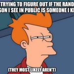 Futurama Fry | ME TRYING TO FIGURE OUT IF THE RANDOM PERSON I SEE IN PUBLIC IS SOMEONE I KNOW; (THEY MOST LIKELY AREN’T) | image tagged in memes,futurama fry | made w/ Imgflip meme maker