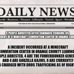 This is for entertainment purposes only! | 8 PEOPLE ARRESTED AFTER CANNABIS COOKING OIL INCIDENT AT A MINECRAFT CONVENTION CENTER IN ORANGE COUNTY; A INCIDENT OCCURRED AT A MINECRAFT CONVENTION CENTER IN ORANGE COUNTY LEAVING 8 PEOPLE ARRESTED, 4 ARE THE FUHRERBUNKER GENERALS AND 4 ARE GODZILLA KAJIUS, 8 ARE CURRENTLY BEING CHARGED WITH DRUG TRAFFICKING AS OF RIGHT NOW. | image tagged in newspaper,hitler downfall | made w/ Imgflip meme maker