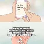 Hard To Swallow Pills | NONE OF THE JURASSIC MOVIES ARE ACCURATE BECAUSE WE HAVE NO IDEA WHAT DINOSAURS ACTUALLY SOUNDED LIKE. | image tagged in memes,hard to swallow pills | made w/ Imgflip meme maker