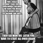 Housework | I'VE DECIDED THAT I REALLY DON'T CARE FOR HOUSEWORK. YOU MAKE THE BEDS, YOU WASH THE DISHES, RUN THE VACUUM, AND DUST... THEN SIX MONTHS  LATER YOU HAVE TO START ALL OVER AGAIN. | image tagged in 50's housework | made w/ Imgflip meme maker