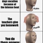 I was bored. | You get 2 days vacation because of the intense heat; The teachers give you homework; You do them anyway | image tagged in reverse kalm panik | made w/ Imgflip meme maker