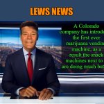 lews news | LEWS NEWS; A Colorado company has introduced the first ever marijuana vending machine, as a result the snack machines next to it are doing much better. | image tagged in lewcaster,lews news,kewlew | made w/ Imgflip meme maker