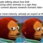 Don't worry they're also awful to the human workers too | People talking about how kids torturing other animals is a sign they will commit abuses towards humans later on; The meat industry, already an expert at that: | image tagged in memes,monkey puppet,cruel,abuse,animal rights,human rights | made w/ Imgflip meme maker