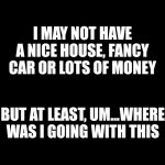 #grateful? | I MAY NOT HAVE A NICE HOUSE, FANCY CAR OR LOTS OF MONEY; BUT AT LEAST, UM...WHERE WAS I GOING WITH THIS | image tagged in blank black | made w/ Imgflip meme maker