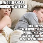 He's probably thinking about girls | I WISH HE WOULD SHARE HIS DEEP THOUGHTS WITH ME; JURY DUTY IS WILD.  WHENEVER THE GOVERNMENT WANTS THEY CAN SAY, "HEY, CALL OFF WORK.  WE NEED YOU TO SOLVE A MURDER.  HERE'S $15" | image tagged in he's probably thinking about girls | made w/ Imgflip meme maker