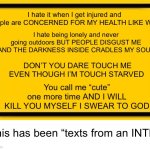 My MBTI is INTP and I promise you this is the most accurate thing I’ve ever said | I hate being lonely and never going outdoors BUT PEOPLE DISGUST ME AND THE DARKNESS INSIDE CRADLES MY SOUL; I hate it when I get injured and people are CONCERNED FOR MY HEALTH LIKE WTF; DON’T YOU DARE TOUCH ME EVEN THOUGH I’M TOUCH STARVED; You call me “cute” one more time AND I WILL KILL YOU MYSELF I SWEAR TO GOD; This has been “texts from an INTP” | image tagged in memes,blank yellow sign | made w/ Imgflip meme maker