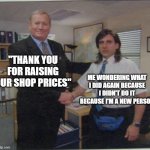 Shop manager be like | "THANK YOU FOR RAISING OUR SHOP PRICES"; ME WONDERING WHAT I DID AGAIN BECAUSE I DIDN'T DO IT BECAUSE I'M A NEW PERSON | image tagged in the office handshake | made w/ Imgflip meme maker