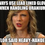 Taylor said heavy-handedly | ALWAYS USE LEAD LINED GLOVES 
WHEN HANDLING URANIUM; TAYLOR SAID HEAVY-HANDEDLY | image tagged in taylor swiftie | made w/ Imgflip meme maker