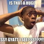 brooooo | IS THAT A HUGE; SUSSY GYATT I SEE??????!!!!!! | image tagged in gyatt | made w/ Imgflip meme maker