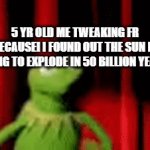 i would have melt downs because of that | 5 YR OLD ME TWEAKING FR BECAUSEI I FOUND OUT THE SUN IS GOING TO EXPLODE IN 50 BILLION YEARS: | image tagged in gifs,kermit the frog,science | made w/ Imgflip video-to-gif maker