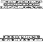 I completely ran out of ideas. :( | PLEASE COMMENT WHAT TYPE OF MEMES YOU LIKE AND I WILL FIND THEM AND PLEASE COMMENT WHAT YOU WANT ME TO TYPE IN THE TEXT BOXES. I WILL REPORT ANY INAPPROPRIATE SUGGESTIONS BUT I WILL ONLY ALLOW CERTAIN ONES. | image tagged in blank white template | made w/ Imgflip meme maker