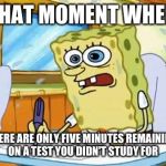 Spongebob | THAT MOMENT WHEN THERE ARE ONLY FIVE MINUTES REMAINING ON A TEST YOU DIDN'T STUDY FOR | image tagged in spongebob | made w/ Imgflip meme maker