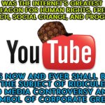 A Symbol Of Corporate Greed | WAS THE INTERNET'S GREATEST BEACON FOR HUMAN RIGHTS, FREE SPEECH, SOCIAL CHANGE, AND PROGRESS; IS NOW AND EVER SHALL BE
THE SUBJECT OF RIDICULE AND MEDIA CONTROVERSY AND A
SYMBOL OF CORPORATE GREED | image tagged in scumbag youtube,corporate greed,youtube,corporations,scumbag america,because capitalism | made w/ Imgflip meme maker