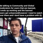 I watch over a lot of people in different streams... | Me talking to Community and Global moderators for users that are banned, it ends up working and the banned users get unbanned(however I need to watch over them and I dont have a problem with it): | image tagged in relatable moderator memes,relatable memes,streams | made w/ Imgflip video-to-gif maker