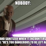 Hand sanitizer is ruthless | NOBODY:; HAND SANITIZER WHEN IT ENCOUNTERS A GERM: "HE'S TOO DANGEROUS TO BE LEFT ALIVE!" | image tagged in he's too dangerous to be left alive,jpfan102504 | made w/ Imgflip meme maker