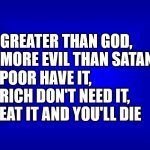 Jeopardy Answers But What Is the Question? | + GREATER THAN GOD,
+ MORE EVIL THAN SATAN, + POOR HAVE IT,
+ RICH DON'T NEED IT,
+ EAT IT AND YOU'LL DIE | image tagged in jeopardy question | made w/ Imgflip meme maker
