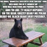 It really depends on the type... | THIS WHOLE "WOMEN FEEL SAFER WITH A BEAR THAN MEN" THING. MEN MAKE FUN OF IT. WOMEN SAY HOW MALE REACTIONS ARE PROVING THE POINT. AND I'M LIKE: "IT REALLY DEPENDS ON THE BEAR. GRIZZLY BEAR? NO. POLAR BEAR? NO. BLACK BEAR? VERY POSSIBLY..." | image tagged in black bear | made w/ Imgflip meme maker