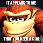 Donkey Kong’s Seducing Face | IT APPEARS TO ME; THAT YOU NEED A GIRL | image tagged in donkey kong s seducing face | made w/ Imgflip meme maker