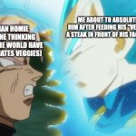 POV: homie 3's mom is a vegetarian (the rivalry continues) | ME ABOUT TO ABSOLUTELY CRIPPLE HIM AFTER FEEDING HIS "VEGETARIAN" DOG A STEAK IN FRONT OF HIS FACE (I HATE MEAT); MY VEGETARIAN HOMIE AFTER HE IS DONE THINKING ALL ANIMALS IN THE WORLD HAVE BEEN SAVED (HE HATES VEGGIES) | image tagged in vegeta and goku black db super | made w/ Imgflip meme maker