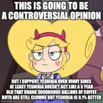 Star butterfly | THIS IS GOING TO BE A CONTROVERSIAL OPINION; BUT I SUPPORT YESNINJA OVER VINNY SINCE AT LEAST YESNINJA DOESN'T ACT LIKE A 5 YEAR OLD THAT DRANK 500000000 GALLONS OF COFFEE
BOTH ARE STILL CLOWNS BUT YESNINJA IS 0.1% BETTER | image tagged in star butterfly | made w/ Imgflip meme maker