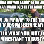 Traffic stop | "WHAT ARE YOU ABOUT TO DO WITH THAT MARIJUANA I SEE IN THE BACK SEAT?"; "I'M ON MY WAY TO THE TRAILS AND I TAKE SOME BEFORE MY RUN."; "AFTER WHAT YOU JUST TOLD ME, I'M HESITANT TO BUST YOU." | image tagged in traffic stop | made w/ Imgflip meme maker