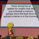 Seriously, why isn't this a thing? | There should be an update for imgflio that lets you schedule a meme's upload, since the best time to upload a meme is in the morning. | image tagged in lisa simpson's presentation,imgflip,imgflip meme,imgflippers,imgflip users | made w/ Imgflip meme maker