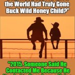 (What Happened During Hibernation?!) | (What Happened During Hibernation?!); OzwinEVCG; "Dad, When Did You Know 

the World Had Truly Gone 

Buck Wild Honey Child?"; "2015. Someone Said He 

Contacted Me Because He

Needed to Hear from a Voice 

of Reason. That's When I 

Knew the Human Species 

Was Really in Trouble." | image tagged in cowboy father and son,memes,clown world,funny,say what,human species | made w/ Imgflip meme maker