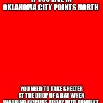 Bigass red blank template | IF YOU LIVE IN OKLAHOMA CITY POINTS NORTH; YOU NEED TO TAKE SHELTER AT THE DROP OF A HAT WHEN WARNING OCCURS TODAY INTO TONIGHT | image tagged in bigass red blank template | made w/ Imgflip meme maker