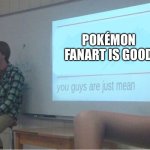 You guys are just mean  | POKÉMON FANART IS GOOD | image tagged in you guys are just mean,pokemon,fanart,fan art | made w/ Imgflip meme maker