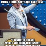 Survey says | I WANT TO SURVEY EVERY ANTI MARIJUANA POLITICIAN IN EVERY ILLEGAL STATE AND ASK THEM.... "IF GIVEN THE CHANCE, WOULD YOU FIGHT TO REINSTATE ALCOHOL PROHIBITION JUST TO BE FAIR WITH YOUR OWN STANDARDS?" | image tagged in survey says | made w/ Imgflip meme maker