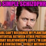 -Kno' my style. | -I'M A SIMPLE SCHIZOPHRENIC. IF GIRL CAN'T RECOGNIZE MY PLANETARY SIZE POTENTIAL BETWEEN OTHER PRETENDERS FOR START RELATIONSHIPS GUYS, I'M LEAVING THE ZONE OF A CONTACTING TOTALLY WITHOUT RETURN. | image tagged in i'm a simple man,mean girls,get lost,captain planet,you can't if you don't,i'm tired of pretending it's not | made w/ Imgflip meme maker