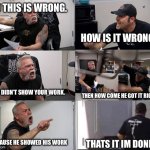 average teacher to student talk in math class | NO THIS IS WRONG. HOW IS IT WRONG? YOU DIDN’T SHOW YOUR WORK. THEN HOW COME HE GOT IT RIGHT? BECAUSE HE SHOWED HIS WORK; THATS IT IM DONE. | image tagged in american chopper extended,american chopper argument | made w/ Imgflip meme maker