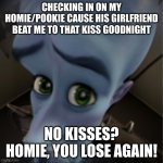 Megamind peeking | CHECKING IN ON MY HOMIE/POOKIE CAUSE HIS GIRLFRIEND BEAT ME TO THAT KISS GOODNIGHT; NO KISSES? HOMIE, YOU LOSE AGAIN! | image tagged in megamind peeking | made w/ Imgflip meme maker