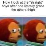 I can't be the only one that sees this | How I look at the "straight"
boys after one literally grabs
the others thigh | image tagged in memes,monkey puppet,gay jokes | made w/ Imgflip meme maker