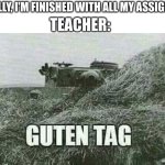 not another one... | TEACHER:; ME: FINALLY, I'M FINISHED WITH ALL MY ASSIGNMENTS! | image tagged in german guten tag tiger,school,teacher,tank,homework | made w/ Imgflip meme maker