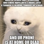 **me getting a tornado warning AT SCHOOL** | WHEN UR SCHOOL EARLY DISMISSING AND U WERE HAPPY UNTIL 2 HOURS LATER A TORNADO IS HEADING TOWARDS UR SCHOOL; AND UR PHONE IS AT HOME OR DEAD | image tagged in cat crying | made w/ Imgflip meme maker