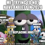 How Anxiety feels in 2024: | ME: TRYING TO NOT HAVE ANXIETY IN 2024; FAMOUS PEOPLE DYING; MODERN MEMES; AI REPLACING JOBS; TADC FANDOM; SKIBIDI TOILET FANS; GEN ALPHA BRAINROT | image tagged in veggietales 'allow us to introduce ourselfs',kirby,skibidi toilet sucks,brainrot,the amazing digital circus,veggietales | made w/ Imgflip meme maker