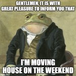 Message to everyone | GENTLEMEN, IT IS WITH GREAT PLEASURE TO INFORM YOU THAT; I'M MOVING HOUSE ON THE WEEKEND | image tagged in gentlemen it is with great pleasure to inform you that | made w/ Imgflip meme maker